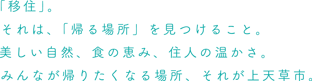 「移住」。それは、「帰る場所」を見つけること。美しい自然、食の恵み、住人の温かさ。みんなが帰りたくなる場所、それが上天草市。